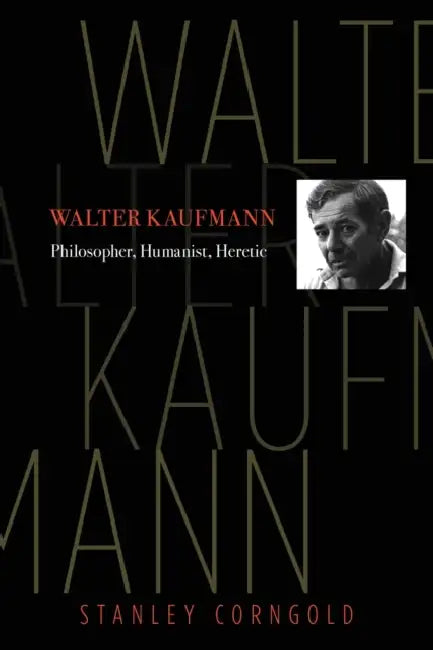 Walter Kaufmann: Philosopher, Humanist, Heretic by Stanley Corngold