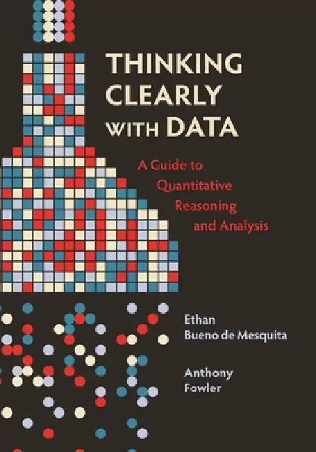 Thinking Clearly with Data: A Guide to Quantitative Reasoning and Analysis by Ethan Bueno De Mesquita