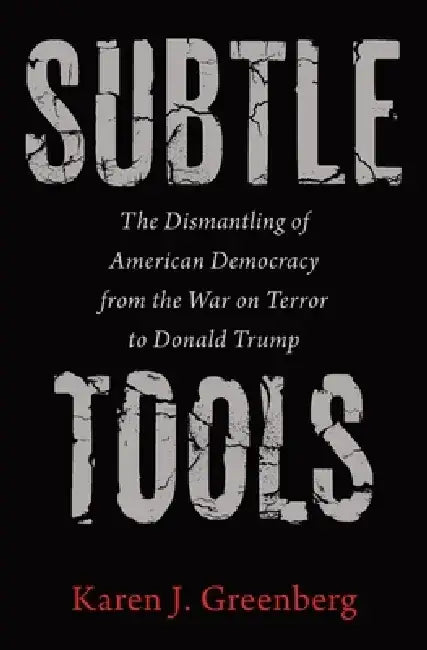 Subtle Tools: The Dismantling of American Democracy from the War on Terror to Donald Trump by Karen J. Greenberg
