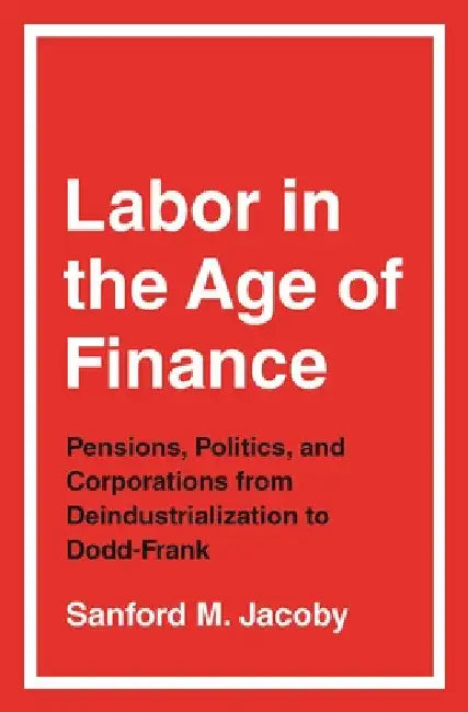 Labor in the Age of Finance: Pensions, Politics, and Corporations from Deindustrialization to Dodd-Frank by Sanford M. Jacoby