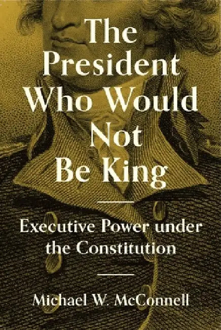 The President Who Would Not Be King: Executive Power Under the Constitution by Michael W. McConnell