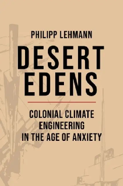 Desert Edens: Colonial Climate Engineering in the Age of Anxiety by Philipp Lehmann