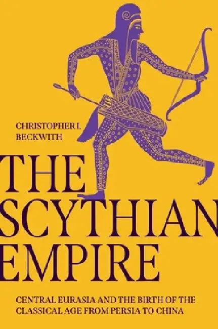 The Scythian Empire: Central Eurasia and the Birth of the Classical Age from Persia to China by Christopher I. Beckwith