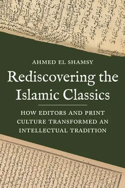 Rediscovering the Islamic Classics: How Editors and Print Culture Transformed an Intellectual Tradition by Ahmed El Shamsy