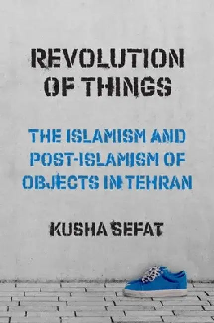 Revolution of Things: The Islamism and Post-Islamism of Objects in Tehran by Kusha Sefat