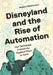 Disneyland and the Rise of Automation: How Technology Created the Happiest Place on Earth by Roland Betancourt