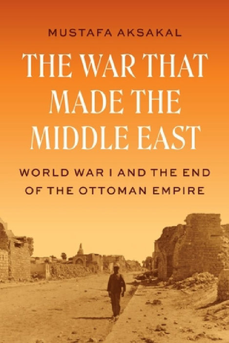 The War That Made the Middle East: World War I and the End of the Ottoman Empire by Mustafa Aksakal
