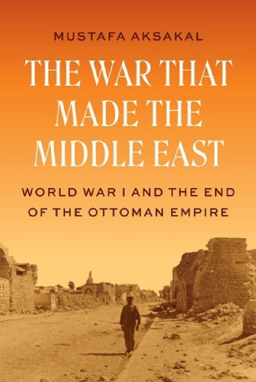 The War That Made the Middle East: World War I and the End of the Ottoman Empire by Mustafa Aksakal