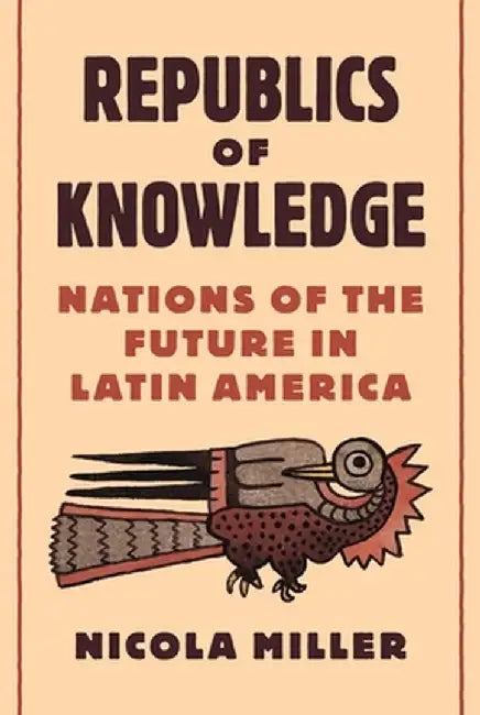Republics of Knowledge: Nations of the Future in Latin America by Nicola Miller