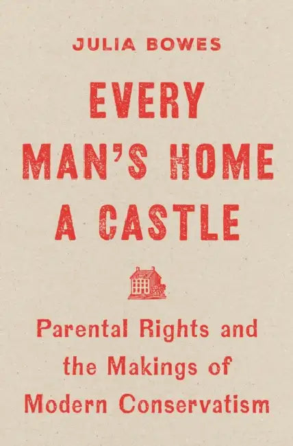 Every Man's Home a Castle: Parental Rights and the Makings of Modern Conservatism by Julia Bowes