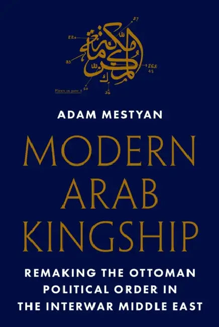 Modern Arab Kingship: Remaking the Ottoman Political Order in the Interwar Middle East by Adam Mestyan