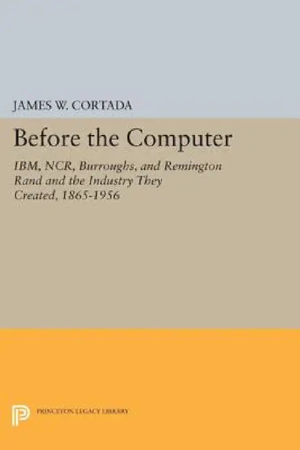 Before the Computer: Ibm, Ncr, Burroughs, and Remington Rand and the Industry They Created, 1865-1956 by James W. Cortada