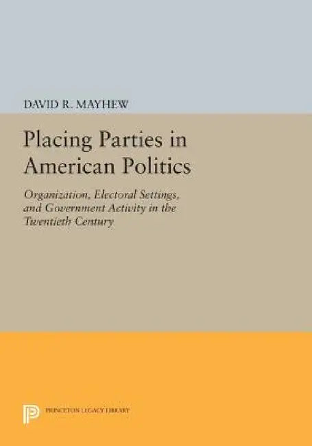 Placing Parties in American Politics: Organization, Electoral Settings, and Government Activity in the Twentieth Century by David R. Mayhew