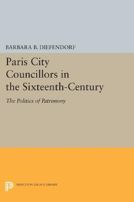 Paris City Councillors in the Sixteenth-Century: The Politics of Patrimony by Barbara B. Diefendorf