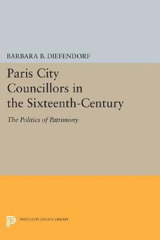 Paris City Councillors in the Sixteenth-Century: The Politics of Patrimony by Barbara B. Diefendorf