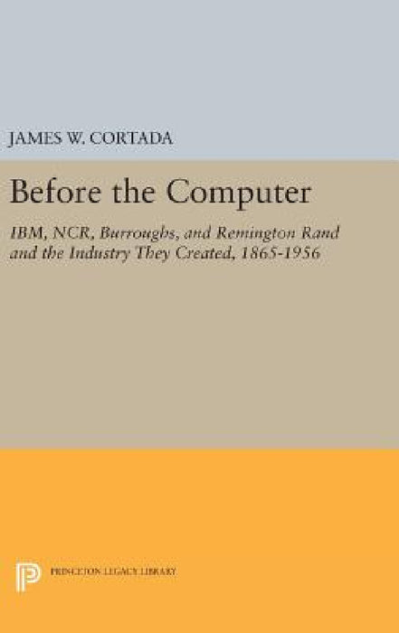 Before the Computer: Ibm, Ncr, Burroughs, and Remington Rand and the Industry They Created, 1865-1956 by James W. Cortada