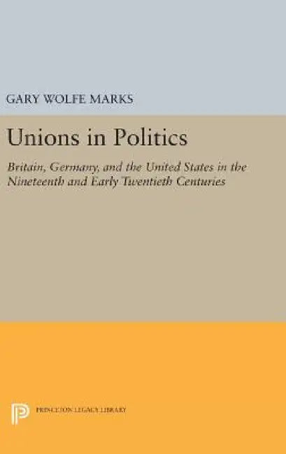 Unions in Politics: Britain, Germany, and the United States in the Nineteenth and Early Twentieth Centuries by Gary Wolfe Marks