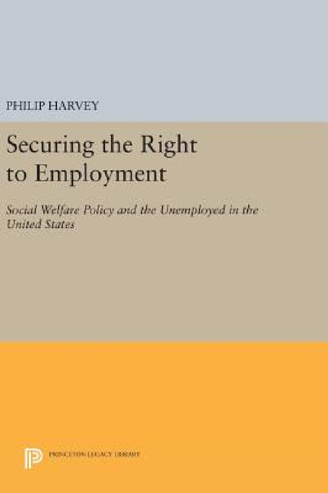 Securing the Right to Employment: Social Welfare Policy and the Unemployed in the United States by Philip Harvey