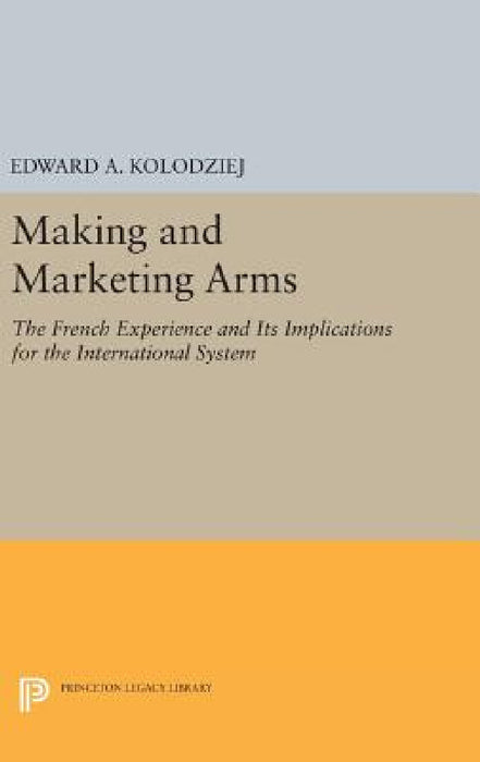 Making and Marketing Arms: The French Experience and Its Implications for the International System by Edward a. Kolodziej