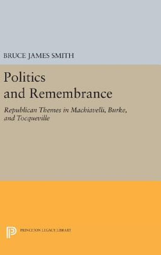 Politics and Remembrance: Republican Themes in Machiavelli, Burke, and Tocqueville by Bruce James Smith