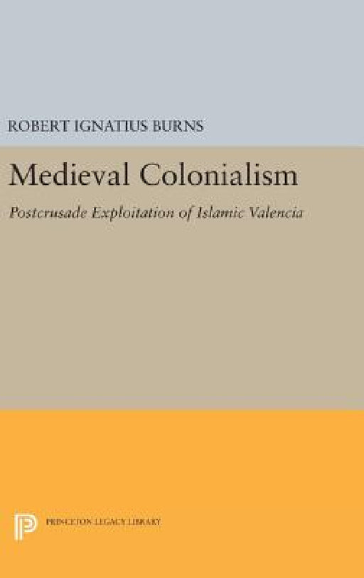 Medieval Colonialism: Postcrusade Exploitation of Islamic Valencia by Robert Ignatius Burns