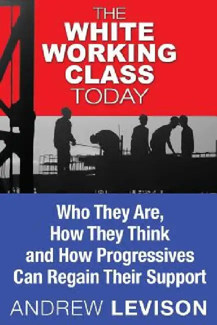 The White Working Class Today: Who They Are, How They Think and How Progressives Can Regain Their Support by Andrew Levison