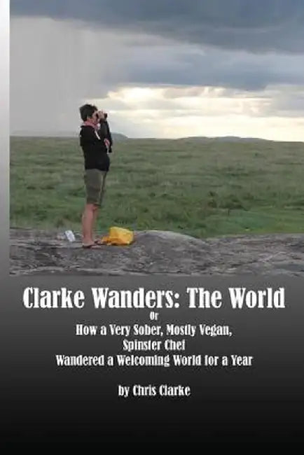 Clarke Wanders: The World: Or How a Very Sober, Mostly Vegan, Spinster Chef Wandered a Welcoming World for a Year by Chris Clarke