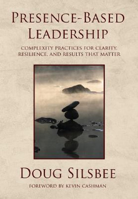 Presence-Based Leadership: Complexity Practices for Clarity, Resilience, and Results That Matter by Doug Silsbee