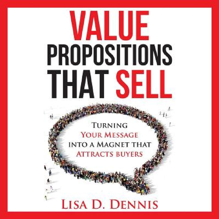 Value Propositions that SELL: Turning Your Message into a Magnet that Attracts Buyers by Lisa D. Dennis