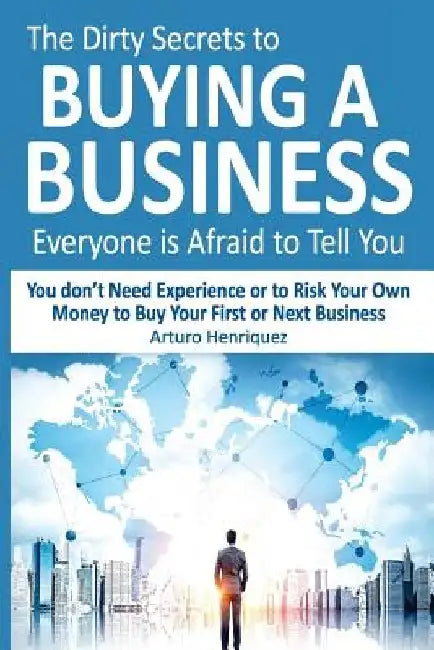 The Dirty Secrets to Buying a Business Everyone Is Afraid to Tell You: You Don't Need Experience or to Risk Your Own Money to Buy Your First or Next B by Arturo Henriquez