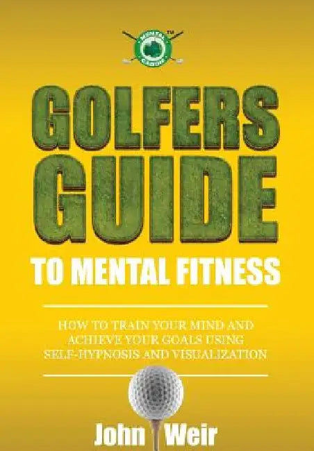 Golfers Guide to Mental Fitness: How To Train Your Mind And Achieve Your Goals Using Self-Hypnosis And Visualization by John Weir
