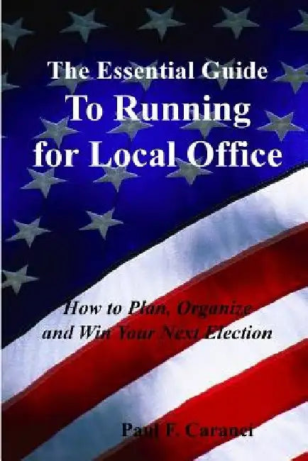 The Essential Guide to Running for Local Office: How to Plan, Organize and Win Your Next Election by Paul F. Caranci