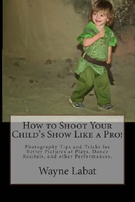 How to Shoot Your Child's Show Like a Pro!: Photography Tips and Tricks for Better Pictures at Plays, Dance Recitals, and other Performances by Wayne Labat