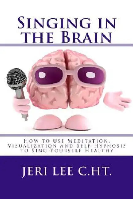 Singing in the Brain: How to use Meditation-Visualization and Self-Hypnosis to 'SING YOURSELF HEALTHY' by Jeri R. Lee C. Ht