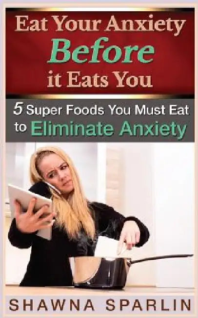 Eat Your Anxiety Before it Eats You: 5 Super Foods You Must Eat to Eliminate Anxiety by Web Mark