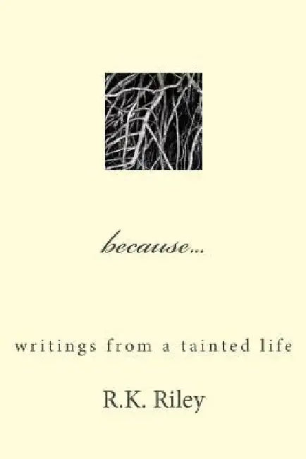 because...writings from a tainted life by R. K. Riley