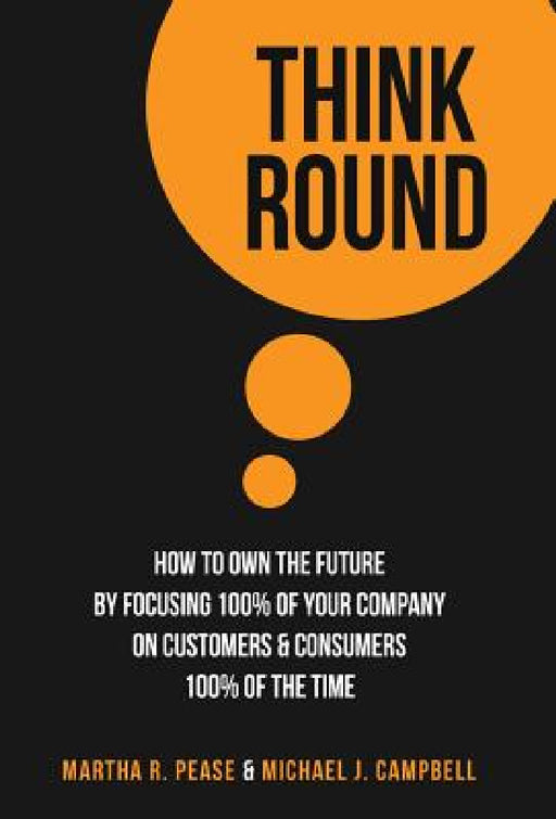 Think Round: How To Own The Future By Focusing 100% Of Your Company On Customers & Consumers 100% Of The Time by Martha R. Pease, Michael J. Campbell