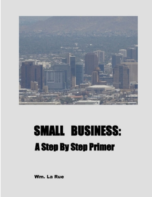 Small Business: A Step By Step Primer by Wm La Rue