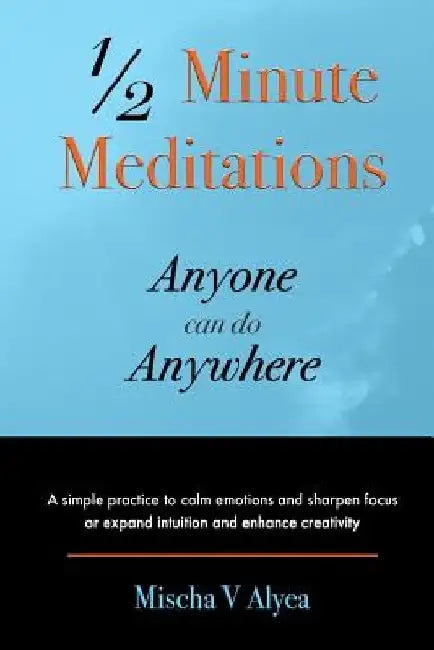1/2 Minute Meditations Anyone can do Anywhere: A simple program to calm emotions and sharpen focus or expand compassion and enhance creativity by Mischa V. Alyea