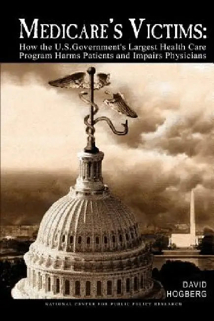 Medicare's Victims: How the U.S. Government's Largest Health Care Program Harms Patients and Impairs Physicians by David Hogberg