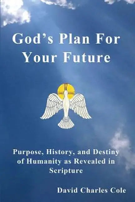 God's Plan for Your Future: Purpose, History, and Destiny of Humanity as Revealed in Scripture by David Charles Cole