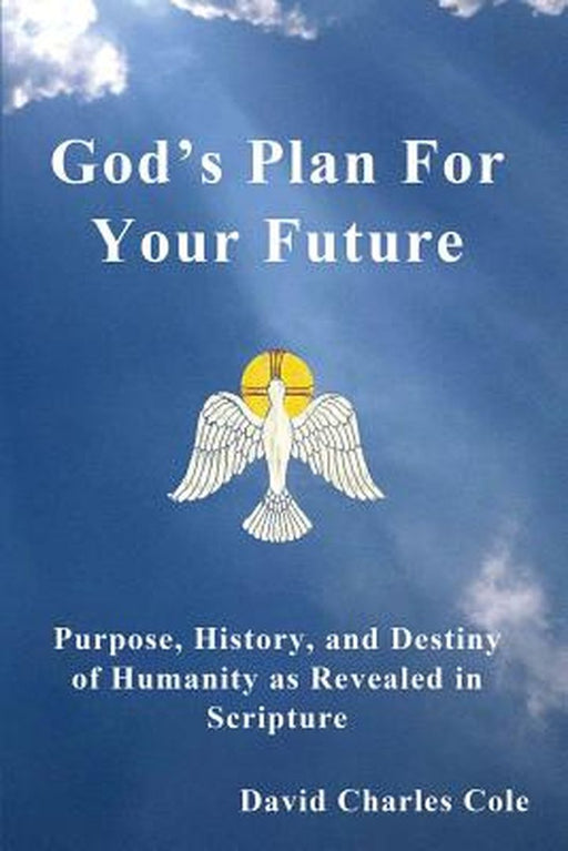 God's Plan for Your Future: Purpose, History, and Destiny of Humanity as Revealed in Scripture by David Charles Cole