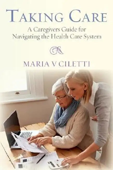 Taking Care: A Caregivers Guide for Navigating the Health Care System by Maria V. Ciletti
