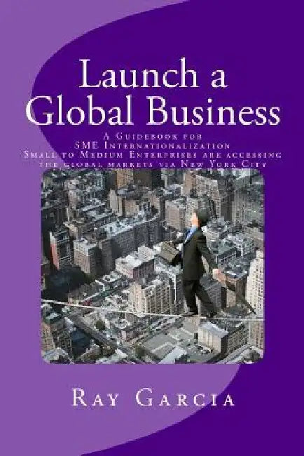 Launch a Global Business: A Guidebook for SME Internationalization - Small to Medium Enterprises are accessing the global markets via New York City by Ray Garcia