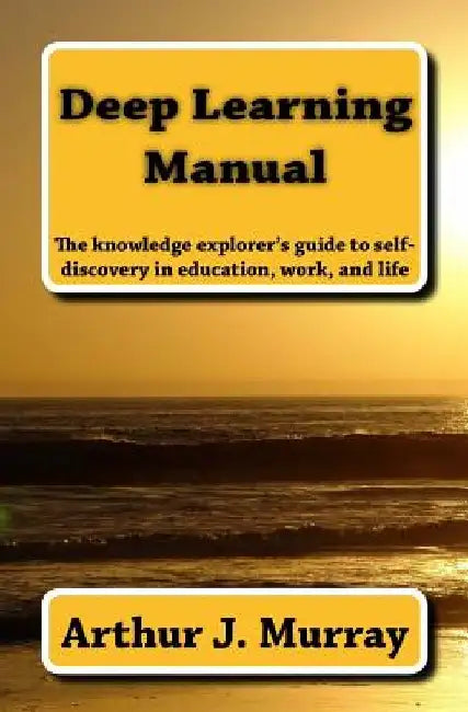 Deep Learning Manual: the knowledge explorer's guide to self-discovery in education, work, and life by Arthur J. Murray