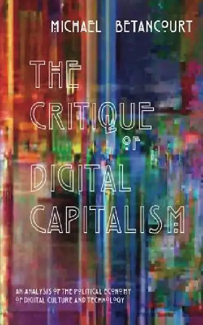 The Critique of Digital Capitalism: An Analysis of the Political Economy of Digital Culture and Technology by Michael Betancourt