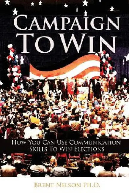 Campaign To Win: How You Can Use Communication Skills To Win Elections by Brent Nelson Ph. D.