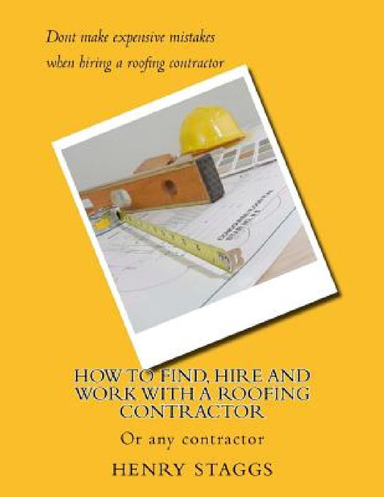 How to Find, Hire and Work with a Roofing Contractor: Or any contractor by Henry M. Staggs