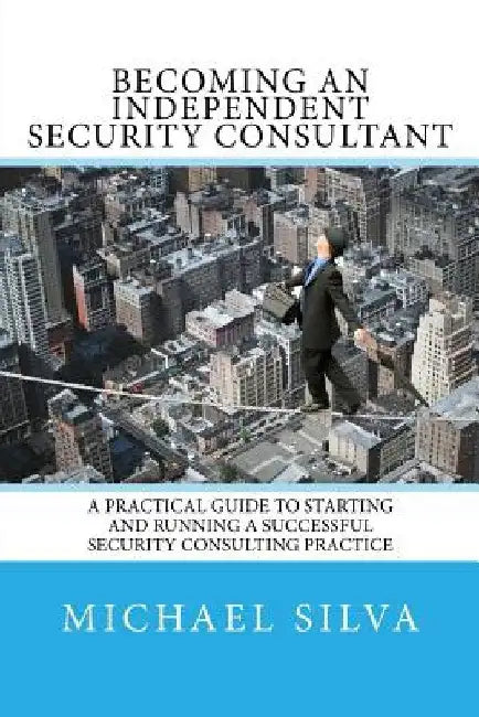 Becoming an Independent Security Consultant: A Practical Guide to Starting and Running a Successful Security Consulting Practice by Michael Silva