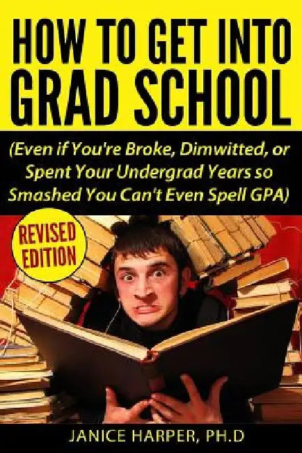How To Get Into Grad School: Even if You're Broke, Dimwitted, or Spent Your Undergrad Years so Smashed You Can't Even Spell GPA by Ph. D. Janice Harper